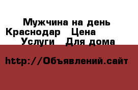 Мужчина на день.Краснодар › Цена ­ 150-500 -  Услуги » Для дома   